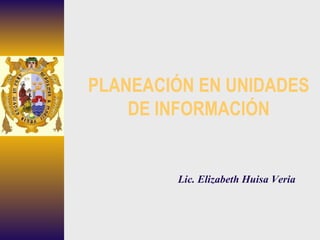 PLANEACIÓN EN UNIDADES DE INFORMACIÓN Lic. Elizabeth Huisa Veria 