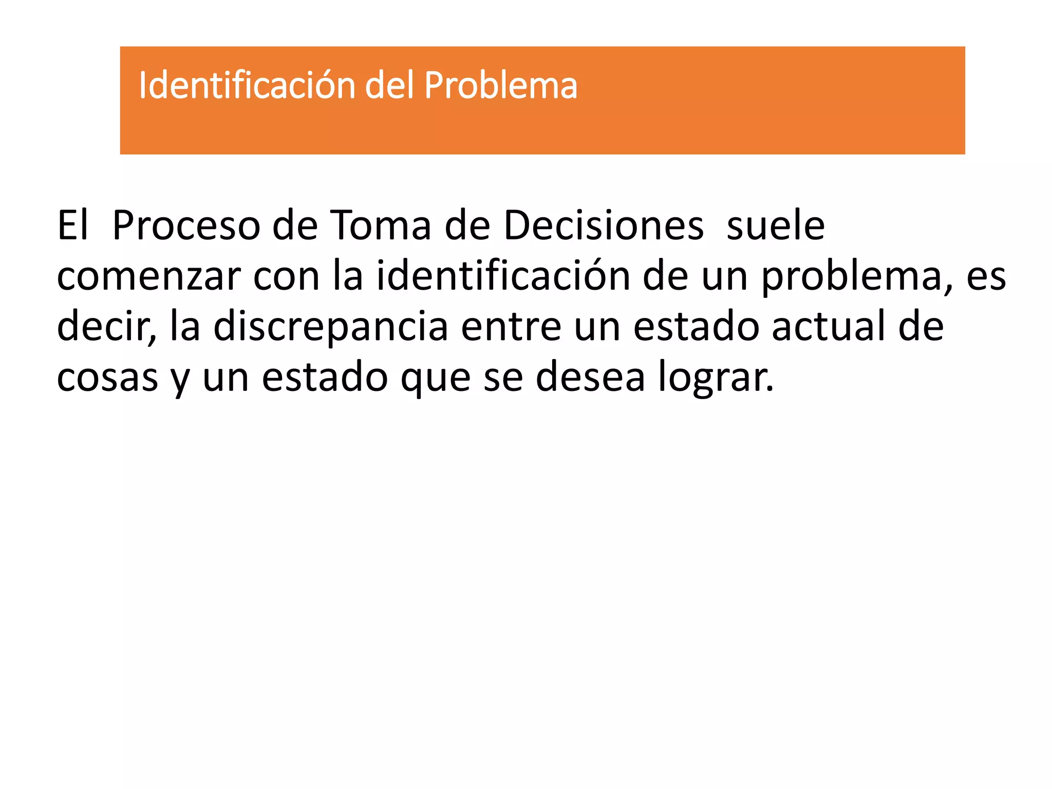 Identificación del Problema
El Proceso de Toma de Decisiones suele
comenzar con la identificación de un problema, es
decir, la discrepancia entre un estado actual de
cosas y un estado que se desea lograr.
 