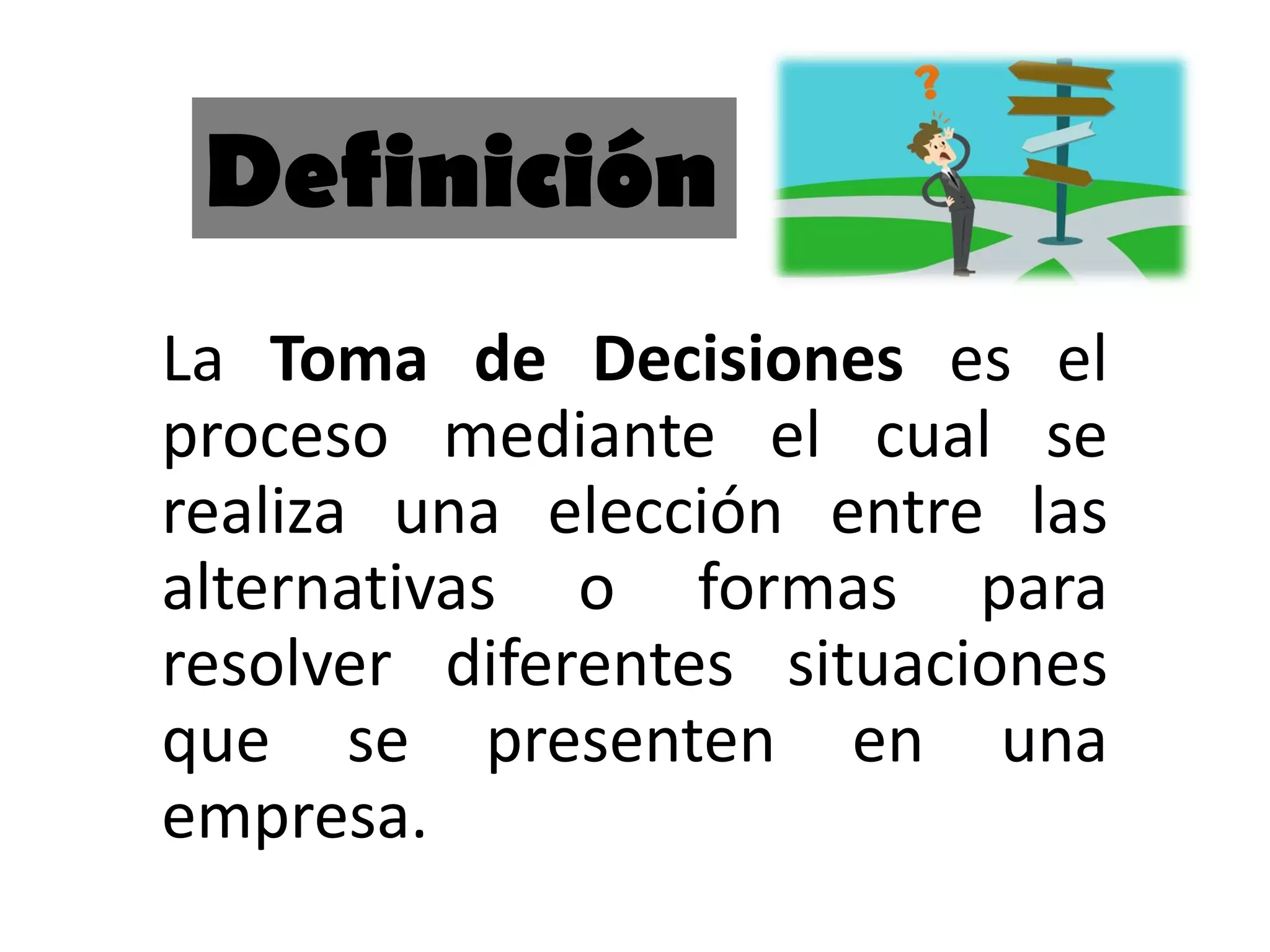 La Toma de Decisiones es el
proceso mediante el cual se
realiza una elección entre las
alternativas o formas para
resolver diferentes situaciones
que se presenten en una
empresa.
Definición
 