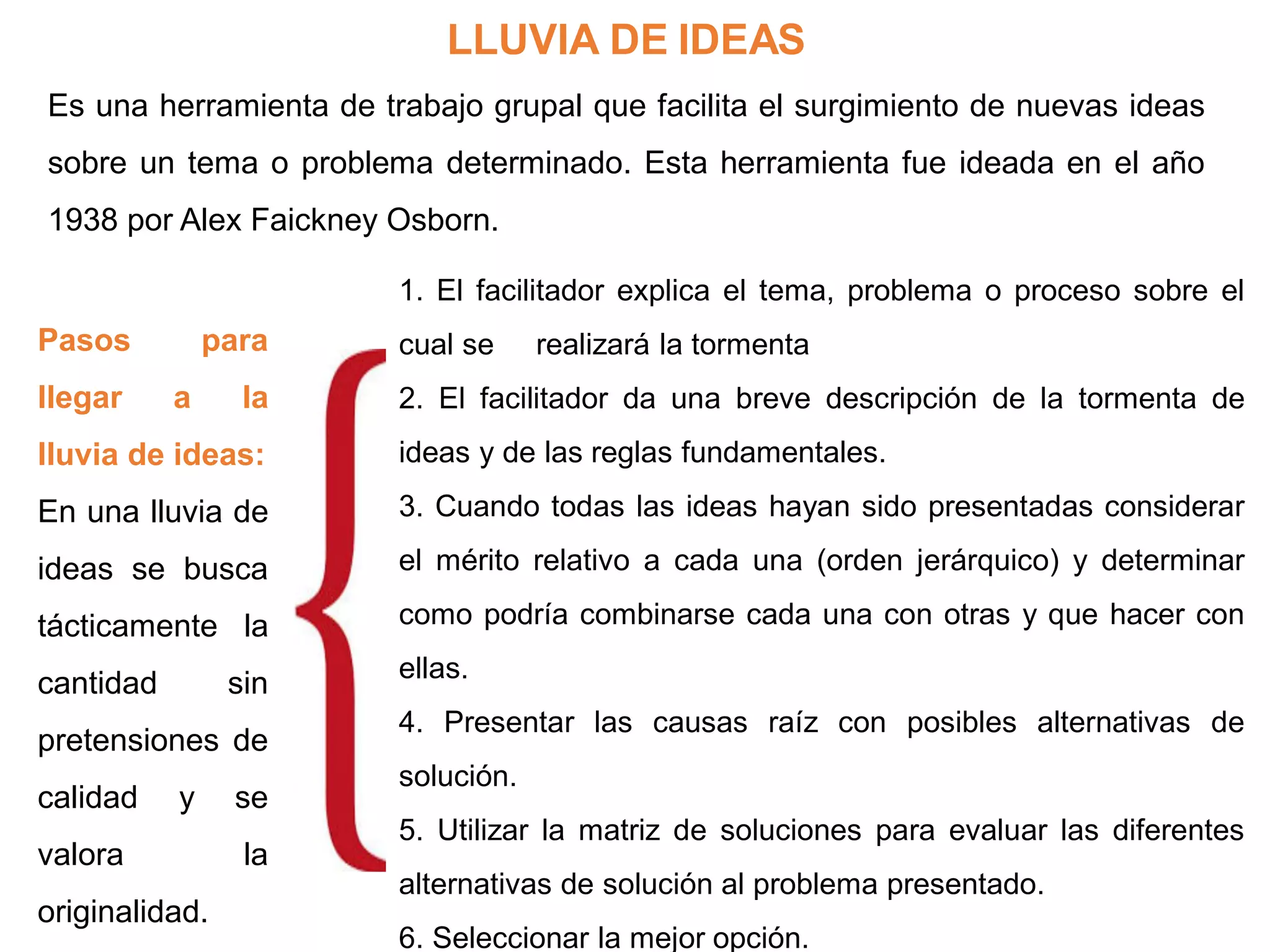 LLUVIA DE IDEAS
Es una herramienta de trabajo grupal que facilita el surgimiento de nuevas ideas
sobre un tema o problema determinado. Esta herramienta fue ideada en el año
1938 por Alex Faickney Osborn.
1. El facilitador explica el tema, problema o proceso sobre el
cual se realizará la tormenta
2. El facilitador da una breve descripción de la tormenta de
ideas y de las reglas fundamentales.
3. Cuando todas las ideas hayan sido presentadas considerar
el mérito relativo a cada una (orden jerárquico) y determinar
como podría combinarse cada una con otras y que hacer con
ellas.
4. Presentar las causas raíz con posibles alternativas de
solución.
5. Utilizar la matriz de soluciones para evaluar las diferentes
alternativas de solución al problema presentado.
6. Seleccionar la mejor opción.
Pasos para
llegar a la
lluvia de ideas:
En una lluvia de
ideas se busca
tácticamente la
cantidad sin
pretensiones de
calidad y se
valora la
originalidad.
 