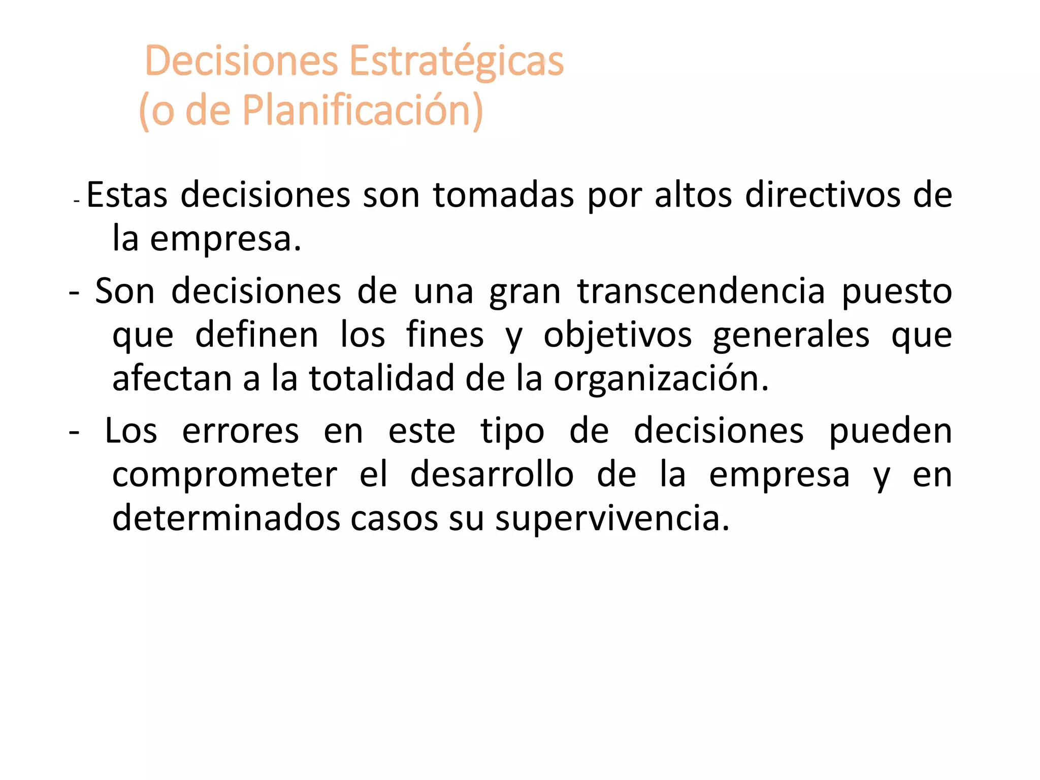 Decisiones Estratégicas
(o de Planificación)
- Estas decisiones son tomadas por altos directivos de
la empresa.
- Son decisiones de una gran transcendencia puesto
que definen los fines y objetivos generales que
afectan a la totalidad de la organización.
- Los errores en este tipo de decisiones pueden
comprometer el desarrollo de la empresa y en
determinados casos su supervivencia.
 