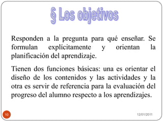 08/01/201110§ Los objetivosResponden a la pregunta para qué enseñar. Se formulan explícitamente y orientan la planificación del aprendizaje. Tienen dos funciones básicas: una es orientar el diseño de los contenidos y las actividades y la otra es servir de referencia para la evaluación del progreso del alumno respecto a los aprendizajes.