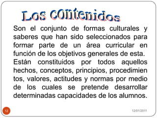 08/01/201112   Los contenidosSon el conjunto de formas culturales y saberes que han sido seleccionados para formar parte de un área curricular en función de los objetivos generales de esta. Están constituidos por todos aquellos hechos, conceptos, principios, procedimientos, valores, actitudes y normas por medio  de los cuales se pretende desarrollar determinadas capacidades de los alumnos.