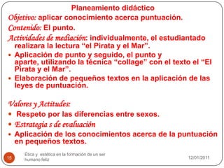 08/01/2011Ética y  estética en la formación de un ser humano feliz15Planeamiento didácticoObjetivo: aplicar conocimiento acerca puntuación.Contenido: El punto.Actividades de mediación: individualmente, el estudiantado realizara la lectura “el Pirata y el Mar”.Aplicación de punto y seguido, el punto y aparte, utilizando la técnica “collage” con el texto el “El Pirata y el Mar”.Elaboración de pequeños textos en la aplicación de las leyes de puntuación.Valores y Actitudes:Respeto por las diferencias entre sexos.Estrategia s de evaluaciónAplicación de los conocimientos acerca de la puntuación en pequeños textos.
