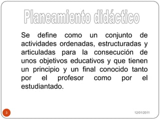 08/01/20113Planeamiento didácticoSe define como un conjunto de actividades ordenadas, estructuradas y articuladas para la consecución de unos objetivos educativos y que tienen un principio y un final conocido tanto por el profesor como por el estudiantado.