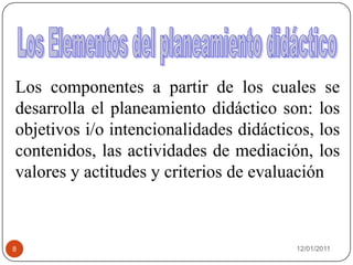 08/01/20118Los Elementos del planeamiento didácticoLos componentes a partir de los cuales se desarrolla el planeamiento didáctico son: los objetivos i/o intencionalidades didácticos, los contenidos, las actividades de mediación, los valores y actitudes y criterios de evaluación