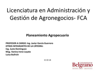 Licenciatura en Administración y
Gestión de Agronegocios- FCA
Planeamiento Agropecuario
PROFESOR A CARGO: Ing. Javier García Guerrero
OTROS INTEGRANTES DE LA CÁTEDRA:
Ing. Justo Domínguez
Mag. Vanina Irene Loyato
Luisa Bullrich
21 03 18
 