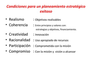 Condiciones para un planeamiento estratégico
                   exitoso
• Realismo          : Objetivos realizables
• Coherencia        : Entre principios y valores con:
                      estrategias y objetivos, financiamiento.

•   Creatividad     : Innovación
•   Racionalidad    : Uso apropiado de recursos
•   Participación   : Comprometida con la misión
•   Compromiso      : Con la misión y visión a alcanzar
 