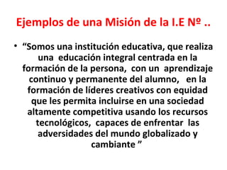 Ejemplos de una Misión de la I.E Nº ..
• “Somos una institución educativa, que realiza
       una educación integral centrada en la
  formación de la persona, con un aprendizaje
    continuo y permanente del alumno, en la
   formación de líderes creativos con equidad
     que les permita incluirse en una sociedad
   altamente competitiva usando los recursos
      tecnológicos, capaces de enfrentar las
       adversidades del mundo globalizado y
                   cambiante ”
 