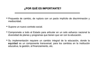 ¿POR QUÉ ES IMPORTANTE?


 Propuesta de cambio, de ruptura con un pacto implícito de discriminación y
  mediocridad.

 Supone un nuevo contrato social.

 Compromete a todo el Estado para articular en un solo esfuerzo nacional la
  diversidad de planes y programas que tienen que ver con la educación.

 Su implementación requiere un cambio integral de la educación, donde la
  equidad es un componente transversal, para los cambios en la institución
  educativa, la gestión, el financiamiento, etc.
 
