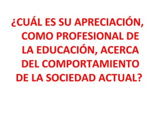 ¿CUÁL ES SU APRECIACIÓN,
  COMO PROFESIONAL DE
  LA EDUCACIÓN, ACERCA
  DEL COMPORTAMIENTO
 DE LA SOCIEDAD ACTUAL?
 