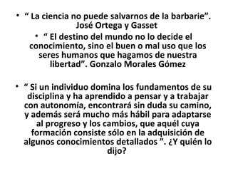 • “ La ciencia no puede salvarnos de la barbarie”.
                José Ortega y Gasset
     • “ El destino del mundo no lo decide el
   conocimiento, sino el buen o mal uso que los
      seres humanos que hagamos de nuestra
         libertad”. Gonzalo Morales Gómez

• “ Si un individuo domina los fundamentos de su
   disciplina y ha aprendido a pensar y a trabajar
  con autonomía, encontrará sin duda su camino,
  y además será mucho más hábil para adaptarse
      al progreso y los cambios, que aquél cuya
    formación consiste sólo en la adquisición de
  algunos conocimientos detallados ”. ¿Y quién lo
                         dijo?
 