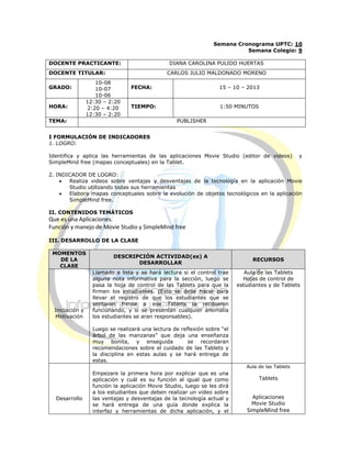 Semana Cronograma UPTC: 10
Semana Colegio: 9
DOCENTE PRACTICANTE: DIANA CAROLINA PULIDO HUERTAS
DOCENTE TITULAR: CARLOS JULIO MALDONADO MORENO
GRADO:
10-08
10-07
10-06
FECHA: 15 – 10 – 2013
HORA:
12:30 – 2:20
2:20 – 4:20
12:30 – 2:20
TIEMPO: 1:50 MINUTOS
TEMA: PUBLISHER
I FORMULACIÓN DE INDICADORES
1. LOGRO:
Identifica y aplica las herramientas de las aplicaciones Movie Studio (editor de videos) y
SimpleMind free (mapas conceptuales) en la Tablet.
2. INDICADOR DE LOGRO:
 Realiza videos sobre ventajas y desventajas de la tecnología en la aplicación Movie
Studio utilizando todas sus herramientas
 Elabora mapas conceptuales sobre la evolución de objetos tecnológicos en la aplicación
SimpleMind free.
II. CONTENIDOS TEMÁTICOS
Que es una Aplicaciones.
Función y manejo de Movie Studio y SimpleMind free
III. DESARROLLO DE LA CLASE
MOMENTOS
DE LA
CLASE
DESCRIPCIÓN ACTIVIDAD(es) A
DESARROLLAR
RECURSOS
Iniciación y
Motivación
Llamado a lista y se hará lectura si el control trae
alguna nota informativa para la sección, luego se
pasa la hoja de control de las Tablets para que la
firmen los estudiantes. (Esto se debe hacer para
llevar el registro de que los estudiantes que se
sentaron frente a ese Tablets la recibieron
funcionando, y si se presentan cualquier anomalía
los estudiantes se aran responsables).
Luego se realizará una lectura de reflexión sobre “el
árbol de las manzanas” que deja una enseñanza
muy bonita, y enseguida se recordaran
recomendaciones sobre el cuidado de las Tablets y
la disciplina en estas aulas y se hará entrega de
estas.
Aula de las Tablets
Hojas de control de
estudiantes y de Tablets
Desarrollo
Empezare la primera hora por explicar que es una
aplicación y cuál es su función al igual que como
función la aplicación Movie Studio, luego se les dirá
a los estudiantes que deben realizar un video sobre
las ventajas y desventajas de la tecnología actual y
se hará entrega de una guía donde explica la
interfaz y herramientas de dicha aplicación, y el
Aula de las Tablets
Tablets
Aplicaciones
Movie Studio
SimpleMind free
 