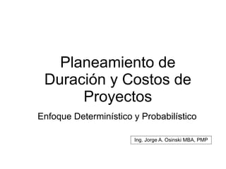 Planeamiento de
Duración y Costos de
Proyectos
Enfoque Determinístico y Probabilístico
Ing. Jorge A. Osinski MBA, PMP
 
