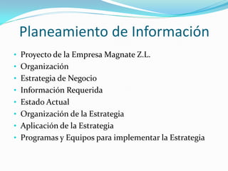 Planeamiento de Información
• Proyecto de la Empresa Magnate Z.L.
• Organización
• Estrategia de Negocio
• Información Requerida
• Estado Actual
• Organización de la Estrategia
• Aplicación de la Estrategia
• Programas y Equipos para implementar la Estrategia
 