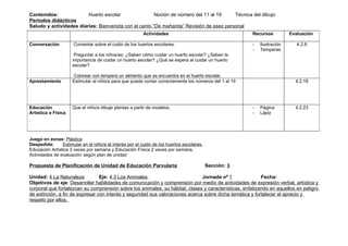 Contenidos:              Huerto escolar                Noción de número del 11 al 19     Técnica del dibujo
Periodos didácticos
Saludo y actividades diarias: Bienvenida con el canto “De mañanita” Revisión de aseo personal
                                                         Actividades                                    Recursos          Evaluación

Conversación          Comentar sobre el cuido de los huertos escolares.                                 -   Ilustración      4.2.8
                                                                                                        -   Temperas
                      Preguntar a los niños/as: ¿Saben cómo cuidar un huerto escolar? ¿Saben la
                     importancia de cuidar un huerto escolar? ¿Qué se espera al cuidar un huerto
                     escolar?

                     Colorear con tempera un alimento que se encuentra en el huerto escolar.
Aprestamiento        Estimular al niño/a para que pueda contar correctamente los números del 1 al 19                        4.2.18




Educación            Que el niño/a dibuje plantas a partir de modelos.                                  -   Página          4.2.23
Artística o Física                                                                                      -   Lápiz




Juego en zonas: Plástica
Despedida:      Estimular en el niño/a el interés por el cuido de los huertos escolares.
Educación Artística 3 veces por semana y Educación Física 2 veces por semana.
Actividades de evaluación según plan de unidad

Propuesta de Planificación de Unidad de Educación Parvularia                               Sección: 3

Unidad: 4 La Naturaleza          Eje: 4.3 Los Animales                         Jornada nº 1               Fecha:
Objetivos de eje: Desarrollar habilidades de comunicación y comprensión por medio de actividades de expresión verbal, artística y
corporal que fortalezcan su comprensión sobre los animales, su hábitat, clases y características, enfatizando en aquellos en peligro
de extinción, a fin de expresar con interés y seguridad sus valoraciones acerca sobre dicha temática y fortalecer el aprecio y
respeto por ellos.
 