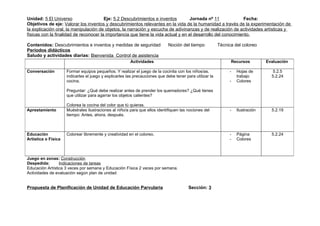 Unidad: 5 El Universo                   Eje: 5.2 Descubrimientos e inventos         Jornada nº 11              Fecha:
Objetivos de eje: Valorar los inventos y descubrimientos relevantes en la vida de la humanidad a través de la experimentación de
la explicación oral, la manipulación de objetos, la narración y escucha de adivinanzas y de realización de actividades artísticas y
físicas con la finalidad de reconocer la importancia que tiene la vida actual y en el desarrollo del conocimiento.

Contenidos: Descubrimientos e inventos y medidas de seguridad                Noción del tiempo            Técnica del coloreo
Periodos didácticos
Saludo y actividades diarias: Bienvenida Control de asistencia
                                                        Actividades                                             Recursos         Evaluación

Conversación         Formar equipos pequeños. Y realizar el juego de la cocinita con los niños/as,             -   Hojas de         5.2.5
                     indicarles el juego y explicarles las precauciones que debe tener para utilizar la            trabajo         5.2.24
                     cocina.                                                                                   -   Colores

                     Preguntar: ¿Qué debe realizar antes de prender los quemadores? ¿Qué tienes
                     que utilizar para agarrar los objetos calientes?

                     Colorea la cocina del color que tú quieras.
Aprestamiento        Muéstrales ilustraciones al niño/a para que ellos identifiquen las nociones del           -   Ilustración     5.2.19
                     tiempo: Antes, ahora, después.



Educación            Colorear libremente y creatividad en el coloreo.                                          -   Página          5.2.24
Artística o Física                                                                                             -   Colores



Juego en zonas: Construcción
Despedida:       Indicaciones de tareas
Educación Artística 3 veces por semana y Educación Física 2 veces por semana.
Actividades de evaluación según plan de unidad


Propuesta de Planificación de Unidad de Educación Parvularia                             Sección: 3
 