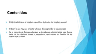 Contenidos 
 Están implícitos en el objetivo específico, derivados del objetivo general 
 Indican lo que hay que enseñar y lo que debe aprender el estudiantado 
 Es el conjunto de formas culturales y de saberes seleccionados para formar 
parte de las distintas áreas o asignaturas curriculares en función de los 
objetivos propuestos 
 