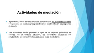 Actividades de mediación 
 Aprendizaje, deben ser secuenciadas, concatenadas, no actividades aisladas 
y responder a los objetivos y los procedimientos establecidos en los programas 
de estudio. 
 Las actividades deben garantizar el logro de los objetivos propuestos de 
acuerdo con el contexto educativo, las necesidades educativas del 
estudiantado, así como el nivel educativo que cursa el estudiante. 
 