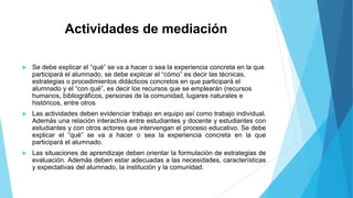 Actividades de mediación 
 Se debe explicar el “qué” se va a hacer o sea la experiencia concreta en la que 
participará el alumnado, se debe explicar el “cómo” es decir las técnicas, 
estrategias o procedimientos didácticos concretos en que participará el 
alumnado y el “con qué”, es decir los recursos que se emplearán (recursos 
humanos, bibliográficos, personas de la comunidad, lugares naturales e 
históricos, entre otros 
 Las actividades deben evidenciar trabajo en equipo así como trabajo individual. 
Además una relación interactiva entre estudiantes y docente y estudiantes con 
estudiantes y con otros actores que intervengan el proceso educativo. Se debe 
explicar el “qué” se va a hacer o sea la experiencia concreta en la que 
participará el alumnado. 
 Las situaciones de aprendizaje deben orientar la formulación de estrategias de 
evaluación. Además deben estar adecuadas a las necesidades, características 
y expectativas del alumnado, la institución y la comunidad. 
 