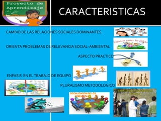 CARACTERISTICAS
CAMBIO DE LAS RELACIONES SOCIALES DOMINANTES.
ORIENTA PROBLEMAS DE RELEVANCIA SOCIAL-AMBIENTAL
ASPECTO PRACTICO
ENFASIS EN ELTRABAJO DE EQUIPO
PLURALISMO METODOLOGICO
SOCIALIZACION DE LOS
APRENDIZAJES
APORTES HACIA AFUERA DE LA
ESCUELA
 