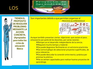 LOS
TIENEN EL
PROPOSITO
DE RESOLVER
PROBLEMAS
MEDIANTE LA
ACCION
CONCRETA.
(Apropiados
para todos los
ciclos de
educación
Básica
Son importantes debido a que permiten organizar el
Aunque también presentan ciertas objeciones que causan el poco
entusiasmo por parte de los docentes, por varias razones:
Rompe con el desarrollo independiente de la ciencia.
Requiere mucho tiempo y material.
Se puede degenerar fácilmente en un activismo practicista.
Se corre el peligro de seleccionar proyectos superficiales, de
poca relevancia.
Se puede descuidar la conexión entre teoría y práctica por
priorizar la práctica.
No se sienten capacitados para realizar buenos proyectos de
aprendizaje.
PROCESO deAPRENDIZAJE
 
