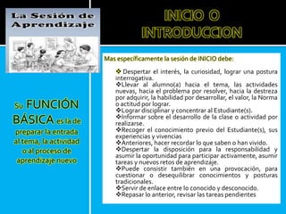 Mas específicamente la sesión de INICIO debe:
 Despertar el interés, la curiosidad, lograr una postura
interrogativa.
Llevar al alumno(a) hacia el tema, las actividades
nuevas, hacia el problema por resolver, hacia la destreza
por adquirir, la habilidad por desarrollar, el valor, la Norma
o actitud por lograr.
Lograr disciplinar y concentrar al Estudiante(s).
Informar sobre el desarrollo de la clase o actividad por
realizarse.
Recoger el conocimiento previo del Estudiante(s), sus
experiencias y vivencias
Anteriores, hacer recordar lo que saben o han vivido.
Despertar la disposición para la responsabilidad y
asumir la oportunidad para participar activamente, asumir
tareas y nuevos retos de aprendizaje.
Puede consistir también en una provocación, para
cuestionar o desequilibrar conocimientos y posturas
tradicionales.
Servir de enlace entre lo conocido y desconocido.
Repasar lo anterior, revisar las tareas pendientes
Su FUNCIÓN
BÁSICA es la de
preparar la entrada
al tema, la actividad
o al proceso de
aprendizaje nuevo
INICIO O
INTRODUCCION
 