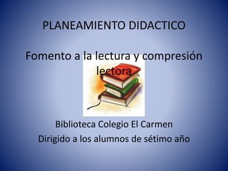 PLANEAMIENTO DIDACTICO 
Fomento a la lectura y compresión 
lectora 
Biblioteca Colegio El Carmen 
Dirigido a los alumnos de sétimo año 
 