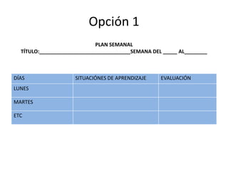 Opción 1
PLAN SEMANAL
TÍTULO:________________________________SEMANA DEL _____ AL________
DÍAS SITUACIÓNES DE APRENDIZAJE EVALUACIÓN
LUNES
MARTES
ETC
 