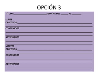 OPCIÓN 3
TÍTULO:___________________________SEMANA DEL ______ AL ________
LUNES
OBJETIVOS:_____________________________________________________________
_______________________________________________________________________
CONTENIDOS
_______________________________________________________________________
_______________________________________________________________________
ACTIVIDADES
_______________________________________________________________________
_______________________________________________________________________
MARTES
OBJETIVOS:_____________________________________________________________
_______________________________________________________________________
CONTENIDOS
_______________________________________________________________________
_______________________________________________________________________
ACTIVIDADES
_______________________________________________________________________
_______________________________________________________________________
 