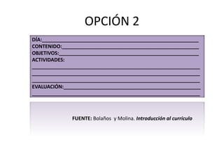 OPCIÓN 2
DÍA:________________________________________________________
CONTENIDO:_________________________________________________
OBJETIVOS:__________________________________________________
ACTIVIDADES:
____________________________________________________________
____________________________________________________________
____________________________________________________________
EVALUACIÓN:_________________________________________________
____________________________________________________________
FUENTE: Bolaños y Molina. Introducción al curriculo
 