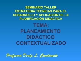 SEMINARIO TALLER
    ESTRATEGIA TÉCNICAS PARA EL
   DESARROLLO Y APLICACIÓN DE LA
      PLANIFICACIÓN DIDÁCTICA

          TEMA:
      PLANEAMIENTO
        DIDÁCTICO
     CONTEXTUALIZADO

Profesora Denip L. Candanedo
 