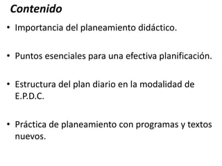 Contenido
• Importancia del planeamiento didáctico.
• Puntos esenciales para una efectiva planificación.
• Estructura del plan diario en la modalidad de
E.P.D.C.
• Práctica de planeamiento con programas y textos
nuevos.
 