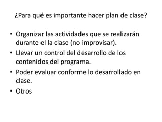 ¿Para qué es importante hacer plan de clase?
• Organizar las actividades que se realizarán
durante el la clase (no improvisar).
• Llevar un control del desarrollo de los
contenidos del programa.
• Poder evaluar conforme lo desarrollado en
clase.
• Otros
 