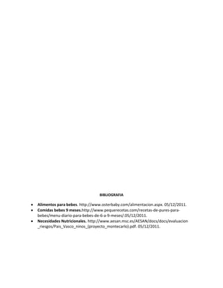 BIBLIOGRAFIA

Alimentos para bebes. http://www.osterbaby.com/alimentacion.aspx. 05/12/2011.
Comidas bebes 9 meses.http://www.pequerecetas.com/recetas-de-pures-para-
bebes/menu-diario-para-bebes-de-6-a-9-meses/.05/12/2011.
Necesidades Nutricionales. http://www.aesan.msc.es/AESAN/docs/docs/evaluacion
_riesgos/Pais_Vasco_ninos_(proyecto_montecarlo).pdf. 05/12/2011.
 