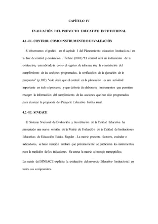 CAPÍTULO IV
EVALUACIÓN DEL PROYECTO EDUCATIVO INSTITUCIONAL
4.1.-EL CONTROL COMO INSTRUMENTO DE EVALUACIÓN
Si observamos el grafico en el capítulo I del Planeamiento educativo Institucional en
la fase de control y evaluación . Peñate (2001) “El control será un instrumento de la
evaluación, entendiéndolo como el registro de información, la constatación del
cumplimiento de las acciones programadas, la verificación de la ejecución de lo
propuesto” (p.107). Vale decir que el control en la planeación es una actividad
importante en todo el proceso; y que debería de elaborarse instrumentos que permitan
recoger la información del cumplimiento de las acciones que han sido programadas
para alcanzar la propuesta del Proyecto Educativo Institucional.
4.2.-EL SINEACE
El Sistema Nacional de Evaluación y Acreditación de la Calidad Educativa ha
presentado una nueva versión de la Matriz de Evaluación de la Calidad de Instituciones
Educativas de Educación Básica Regular . La matriz presenta factores, estándar e
indicadores, se hace mención también que próximamente se publicarán los instrumentos
para la medición de los indicadores. Se anexa la matriz al trabajo monográfico.
La matriz del SINEACE explícita la evaluación del proyecto Educativo Institucional en
todos sus componentes.
 