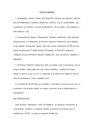 CONCLUSIONES
1.-El diagnóstico externo e interno de la institución educativa que antecede a todas las
fases del Planeamiento Educativo Institucional debe ser real, no sobreentendida, que
se demuestre con videncias el recojo de información a fin de realizar a una evaluación y
autoevaluación real.
2.-La propuesta de elaborar el Planeamiento Educativo Institucional debe anteceder
normativamente a la elaboración del Proyecto Educativo Institucional, de lo indagado
no hay ninguna normatividad vigente. Solo existe para la elaboración del PEI en el ley
general de educación Nº 28044, articulo 68.Asimismo el SINEACE propone la
evaluación de todo el Proyecto Educativo Institucional entre sus factores, estándares e
indicadores.
3.-El Proyecto Educativo Institucional debe ser asumida como un instrumento que va
a lograr cambios a largo plazo pero que se hacen evidentes y satisfacen los logros
durante su proceso y que a su vez va a repercutir en la mejora de la calidad de vida de
todos los participantes y de la comunidad local.
4.-La evaluación del PEI debe ser controlado a corto plazo en su proceso así como en
su producto a fín de poder realizar los reajustes necesarios para su implementación y
mejoramiento.
RECOMENDACIÓN
Sería necesario implementar a nivel del Ministerio de Educación mecanismos de
asesoramiento, monitoreo y evaluación durante los procesos de la gestión para el
cumplimiento del PEI ; así como su respectiva bonificación.
 