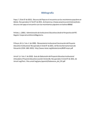 Bibliografía
Papa,F. (9 de 07 de 2015). Discurso del Papa en el encuentro con los movimientospopularesen
Bolivia. Recuperadoel 17 de 07 de 2015, de Aciprensa://www.aciprensa.com/noticias/texto-
discurso-del-papa-el-encuentro-con-los-movimientos-populares-en-bolivia-80606/
Peñate,L.(2001). Administración deInstitucionesEducativasdesdela Perspectiva delPEI.
Bogotá: CooperativaEditorialMagisterio.
Piñeyro,M.(s.f.de s.f.de 1999). Planeamiento Institucional:Construcción delProyecto
Educativo Institucional. Recuperadoel 15de 07 de 2015, de RevistaIberoamericanade
Educación(ISSN:1681-5653): http://www.rieoei.org/deloslectores/843Pineyro.pdf
Unicef.(s.f.de s.f.de 2010). Guia de Elaboración delProyecto Educativo Institucional
Articulado al Proyecto Educativo Localde Ventanilla. Recuperadoel 15 de 07 de 2015, de
Unicef.org/Perú.:files.unicef.org/peru/spanish/Elaboracion_del_PEI.pdf
 
