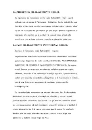 1.3.-IMPORTANCIA DEL PLANEAMIENTO ESCOLAR
La importancia del planeamiento escolar según Peñate,(2001) refiere a que la
aplicación de esta técnica de Planeamiento Institucional Escolar está dirigida para
beneficiar el bien común de todos los estamentos de la institución ; asimismo afirma
de que son los docentes los que tenemos que tener mayor grado de adaptabilidad o
adecuación a los cambios que la juventud y la sociedad exigen el cual debe
considerarse con un factor motivador en una buena planeación institucional.
1.4.-FASES DEL PLANEAMIENTO INSTITUCIONAL ESCOLAR.
Las fases de planeamiento según Peñate (2001) propone :
El planeamiento institucional escolar tiene cuatro fases fundamentales, antecedidas
por una etapa diagnóstica, las cuales son: PLANEAMIENTO, PROGRAMACIÓN,
EJECUCIÓN DE CONTROL Y EVALUACIÓN INSTITUCIONAL. De acuerdo
con el diagrama que se presenta a continuación cada fase presenta sus propios
elementos, desarrollo de una metodología de trabajo específico y para su diseño se
deberá tener en cuenta, los resultados del diagnóstico y de la evaluación de contexto,
para la toma de decisiones en cada uno de los distintos procesos que lo
contemplan.(p.23)
La etapa diagnóstica es una etapa que antecede a las cuatro fases de planeamiento
institucional, que tiene su propia metodología de indagación y que va a permitir
conocer el contexto sociocultural de la escuela a la que llamamos evaluación externa
así como autoevaluarnos a la cual denominamos evaluación interna con la finalidad de
obtener información real de la escuela y que estos tipos de evaluación nos brinde
insumos para una buena planeación institucional de corto alcance propio de la
planeación y mediano alcance propio del P.E.I.
 