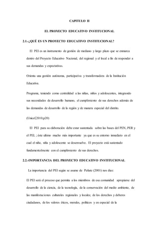 CAPITULO II
EL PROYECTO EDUCATIVO INSTITUCIONAL
2.1.-¿QUÉ ES UN PROYECTO EDUCATIVO INSTITUCIONAL?
El PEI es un instrumento de gestión de mediano y largo plazo que se enmarca
dentro del Proyecto Educativo Nacional, del regional y el local a fin de responder a
sus demandas y expectativas.
Orienta una gestión autónoma, participativa y transformadora de la Institución
Educativa.
Programa, teniendo como centralidad a las niñas, niños y adolescentes, integrando
sus necesidades de desarrollo humano, el cumplimiento de sus derechos además de
las demandas de desarrollo de la región y de manera especial del distrito.
(Unicef,2010,p20)
El PEI para su elaboración debe estar sustentada sobre las bases del PEN, PER y
el PEL ; éste ultimo mucho más importante ya que es su entorno inmediato en el
cual el niño, niña y adolescente se desenvuelve. El proyecto está sustentado
fundamentalmente con el cumplimiento de sus derechos.
2.2.-IMPORTANCIA DEL PROYECTO EDUCATIVO INSTITUCIONAL
La importancia del PEI según se asume de Peñate (2001) nos dice:
El PEI será el proceso que permita a los miembros de esa comunidad apropiarse del
desarrollo de la ciencia, de la tecnología, de la conservación del medio ambiente, de
las manifestaciones culturales regionales y locales; de los derechos y deberes
ciudadanos, de los valores éticos, morales, políticos y en especial de la
 