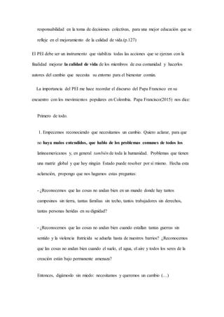 responsabilidad en la toma de decisiones colectivas, para una mejor educación que se
refleje en el mejoramiento de la calidad de vida.(p.127)
El PEI debe ser un instrumento que viabiliza todas las acciones que se ejerzan con la
finalidad mejorar la calidad de vida de los miembros de esa comunidad y hacerlos
autores del cambio que necesita su entorno para el bienestar común.
La importancia del PEI me hace recordar el discurso del Papa Francisco en su
encuentro con los movimientos populares en Colombia. Papa Francisco(2015) nos dice:
Primero de todo.
1. Empecemos reconociendo que necesitamos un cambio. Quiero aclarar, para que
no haya malos entendidos, que hablo de los problemas comunes de todos los
latinoamericanos y, en general también de toda la humanidad. Problemas que tienen
una matriz global y que hoy ningún Estado puede resolver por sí mismo. Hecha esta
aclaración, propongo que nos hagamos estas preguntas:
- ¿Reconocemos que las cosas no andan bien en un mundo donde hay tantos
campesinos sin tierra, tantas familias sin techo, tantos trabajadores sin derechos,
tantas personas heridas en su dignidad?
- ¿Reconocemos que las cosas no andan bien cuando estallan tantas guerras sin
sentido y la violencia fratricida se adueña hasta de nuestros barrios? ¿Reconocemos
que las cosas no andan bien cuando el suelo, el agua, el aire y todos los seres de la
creación están bajo permanente amenaza?
Entonces, digámoslo sin miedo: necesitamos y queremos un cambio (…)
 