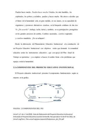 Pueden hacer mucho. Pueden hacer mucho. Ustedes, los más humildes, los
explotados, los pobres y excluidos, pueden y hacen mucho. Me atrevo a decirles que
el futuro de la humanidad está, en gran medida, en sus manos, en su capacidad de
organizarse y promover alternativas creativas, en la búsqueda cotidiana de «las tres
T» ¿De acuerdo? (trabajo, techo, tierra) y también, en su participación protagónica
en los grandes procesos de cambio, Cambios nacionales, cambios regionales
y cambios mundiales. ¡No se achiquen!.
Desde la elaboración del Planeamiento Educativo Institucional a la constitución de
un Proyecto Educativo Institucional con objetivos reales que demande la comunidad
educativa serían los instrumentos educativos ; que con apoyo del Plan Anual de
Trabajo se operativice y se empiece a buscar el cambio frente a los problemas que
aqueja a toda la humanidad.
2.3.-COMPONENTES DEL PROYECTO EDUCATIVO INSTITUCIONAL
El Proyecto educativo institucional presenta 4 componentes fundamentales según se
muestra en la grafica.
FIGURA 2.COMPONENTES DEL PEI
Unicef.(s.f.de s.f.de 2010). Guia de Elaboración delProyecto Educativo Institucional
Articulado al Proyecto Educativo Localde Ventanilla. Recuperadoel 15 de 07 de 2015, de
Unicef.org/Perú.:files.unicef.org/peru/spanish/Elaboracion_del_PEI.pdf
 