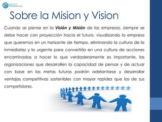 Sobre la Mision y Vision
Cuando se piense en la Visión y Misión de las empresas, siempre se
debe hacer con proyección hacia el futuro, visualizando la empresa
que queremos en un horizonte de tiempo, eliminando la cultura de la
inmediatez y lo urgente para convertirla en una cultura de acciones
encaminadas a hacer lo que verdaderamente es importante, las
organizaciones que desarrollen la capacidad de pensar y de actuar
con base en las metas futuras podrán adelantarse y desarrollar
ventajas competitivas sostenibles con mayor rapidez que las de sus
competidores.
 