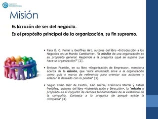 Misión
• Es la razón de ser del negocio.
• Es el propósito principal de la organización, su fin supremo.
 