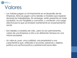 Valores
• Los Valores juegan un rol importante en el desarrollo de las
  Empresas. Estos se juzgan como ideales o modelos que esperan
  alcanzar los trabajadores. Sin embargo, están presentes en toda
  sociedad, no son tangibles o concretos. y contienen una carga
  afectiva por lo que se enraízan fuertemente en el pensamiento
  social.

• Son ideales o modelos de vida , pero no son permanentes,
  varían de una Empresa a otra o en diferentes tiempos en una
  misma sociedad.

• Un valor es, pues, una cualidad, una propiedad o una
  característica que, atribuida a acciones, personas u objetos,
  justifica una actitud positiva y preferencial hacia ellos.
 
