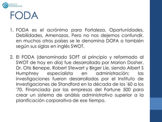 FODA
1. FODA es el acrónimo para Fortaleza, Oportunidades,
   Debilidades, Amenazas. Pero no nos dejemos confundir,
   en muchos otros países se le denomina DOFA o también
   según sus siglas en inglés SWOT.

2. El FODA (denominado SOFT al principio y reformado al
   SWOT de hoy en día) fue desarrollado por Marion Dosher,
   Dr. Otis Benepe, Robert Stewart y Birger Lie, siendo Albert S
   Humphrey      especialista    en      administración;    las
   investigaciones fueron desarrolladas por el Instituto de
   Investigaciones de Standford en la década de los '60 a los
   '70. Financiada por las empresas del Fortune 500 para
   crear un sistema de análisis administrativo superior a la
   planificación corporativa de ese tiempo.
 