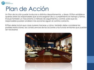 Plan de Acción
Un Plan de Acción puede involucrar a distintos departamentos y áreas. El Plan establece
quiénes serán los responsables que se encargaran de su cumplimiento en tiempo y forma.
Incluye también un mecanismo o método de seguimiento y control, para que los
responsables puedan analizar si las acciones siguen el camino correcto.

El Plan debe incluir que cosas quieren hacerse y cómo, también debe considerar las
posibles restricciones, las consecuencias de las acciones y las futuras revisiones que puedan
ser necesarias
 