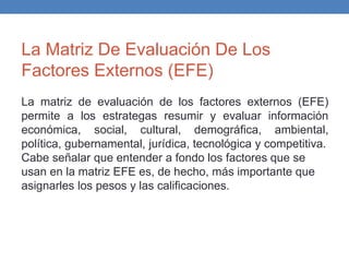 La Matriz De Evaluación De Los
Factores Externos (EFE)
La matriz de evaluación de los factores externos (EFE)
permite a los estrategas resumir y evaluar información
económica, social, cultural, demográfica, ambiental,
política, gubernamental, jurídica, tecnológica y competitiva.
Cabe señalar que entender a fondo los factores que se
usan en la matriz EFE es, de hecho, más importante que
asignarles los pesos y las calificaciones.
 