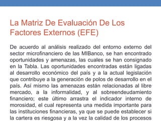 La Matriz De Evaluación De Los
Factores Externos (EFE)
De acuerdo al análisis realizado del entorno externo del
sector microfinanciero de las MIBanco, se han encontrado
oportunidades y amenazas, las cuales se han consignado
en la Tabla. Las oportunidades encontradas están ligadas
al desarrollo económico del país y a la actual legislación
que contribuye a la generación de polos de desarrollo en el
país. Así mismo las amenazas están relacionadas al libre
mercado, a la informalidad, y al sobreendeudamiento
financiero; este último arrastra el indicador interno de
morosidad, el cual representa una medida importante para
las instituciones financieras, ya que se puede establecer si
la cartera es riesgosa y a la vez la calidad de los procesos
 