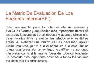 La Matriz De Evaluación De Los
Factores Interno(EFI)
Este instrumento para formular estrategias resume y
evalúa las fuerzas y debilidades más importantes dentro de
las áreas funcionales de un negocio y además ofrece una
base para identificar y evaluar las relaciones entre dichas
áreas. Al elaborar una matriz EFI es necesario aplicar
juicios intuitivos, por lo que el hecho de que esta técnica
tenga apariencia de un enfoque científico no se debe
interpretar como si la misma fuera del todo contundente.
Es bastante más importante entender a fondo los factores
incluidos que las cifras reales.
 